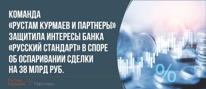 Команда «Рустам Курмаев и Партнеры» защитила интересы Банка «русский Стандарт» в споре об оспаривании сделки на 38 млрд руб. 